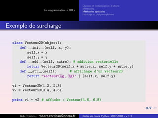 Classes et instanciation d’objets
                                                M´thodes
                                                  e
                      La programmation « OO »
                                                M´thodes sp´ciales
                                                  e          e
                                                H´ritage et polymorphisme
                                                 e



Exemple de surcharge

  class Vecteur2D(object):
      def __init__(self, x, y):
          self.x = x
          self.y = y
      def __add__(self, autre): # addition vectorielle
          return Vecteur2D(self.x + autre.x, self.y + autre.y)
      def __str__(self):       # affichage d’un Vecteur2D
          return "Vecteur(%g, %g)" % (self.x, self.y)

  v1 = Vecteur2D(1.2, 2.3)
  v2 = Vecteur2D(3.4, 4.5)

  print v1 + v2 # affiche : Vecteur(4.6, 6.8)



     Bob Cordeau   robert.cordeau@onera.fr      Notes de cours Python 2007–2008 - v 1.3
 
