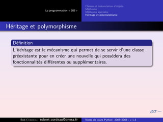 Classes et instanciation d’objets
                                                M´thodes
                                                  e
                      La programmation « OO »
                                                M´thodes sp´ciales
                                                  e          e
                                                H´ritage et polymorphisme
                                                 e



H´ritage et polymorphisme
 e

  D´ﬁnition
    e
  L’h´ritage est le m´canisme qui permet de se servir d’une classe
      e              e
  pr´existante pour en cr´er une nouvelle qui poss´dera des
    e                    e                        e
  fonctionnalit´s diﬀ´rentes ou suppl´mentaires.
               e     e               e




     Bob Cordeau   robert.cordeau@onera.fr      Notes de cours Python 2007–2008 - v 1.3
 