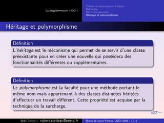 Classes et instanciation d’objets
                                                M´thodes
                                                  e
                      La programmation « OO »
                                                M´thodes sp´ciales
                                                  e          e
                                                H´ritage et polymorphisme
                                                 e



H´ritage et polymorphisme
 e

  D´ﬁnition
    e
  L’h´ritage est le m´canisme qui permet de se servir d’une classe
      e              e
  pr´existante pour en cr´er une nouvelle qui poss´dera des
    e                    e                        e
  fonctionnalit´s diﬀ´rentes ou suppl´mentaires.
               e     e               e


  D´ﬁnition
    e
  Le polymorphisme est la facult´ pour une m´thode portant le
                                 e             e
  mˆme nom mais appartenant ` des classes distinctes h´rit´es
    e                           a                        e e
  d’eﬀectuer un travail diﬀ´rent. Cette propri´t´ est acquise par la
                           e                  ee
  technique de la surcharge.

     Bob Cordeau   robert.cordeau@onera.fr      Notes de cours Python 2007–2008 - v 1.3
 