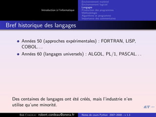 Environnement mat´riel
                                                                        e
                                                     Environnement logiciel
                                                     Langages
                     Introduction ` l’informatique
                                  a                  Production des programmes
                                                     M´thodologie
                                                       e
                                                     Algorithme et programme
                                                     Importance des commentaires


Bref historique des langages

      Ann´es 50 (approches exp´rimentales) : FORTRAN, LISP,
         e                    e
      COBOL. . .
      Ann´es 60 (langages universels) : ALGOL, PL/1, PASCAL. . .
         e




  Des centaines de langages ont ´t´ cr´´s, mais l’industrie n’en
                                e e ee
  utilise qu’une minorit´.
                        e

     Bob Cordeau   robert.cordeau@onera.fr           Notes de cours Python 2007–2008 - v 1.3
 