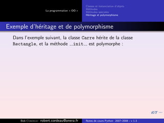 Classes et instanciation d’objets
                                                M´thodes
                                                  e
                      La programmation « OO »
                                                M´thodes sp´ciales
                                                  e          e
                                                H´ritage et polymorphisme
                                                 e



Exemple d’h´ritage et de polymorphisme
           e
  Dans l’exemple suivant, la classe Carre h´rite de la classe
                                           e
  Rectangle, et la m´thode init est polymorphe :
                     e




     Bob Cordeau   robert.cordeau@onera.fr      Notes de cours Python 2007–2008 - v 1.3
 