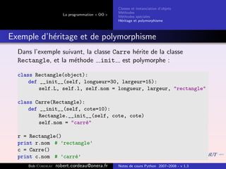 Classes et instanciation d’objets
                                                M´thodes
                                                  e
                      La programmation « OO »
                                                M´thodes sp´ciales
                                                  e          e
                                                H´ritage et polymorphisme
                                                 e



Exemple d’h´ritage et de polymorphisme
           e
  Dans l’exemple suivant, la classe Carre h´rite de la classe
                                           e
  Rectangle, et la m´thode init est polymorphe :
                     e

  class Rectangle(object):
      def __init__(self, longueur=30, largeur=15):
          self.L, self.l, self.nom = longueur, largeur, "rectangle"

  class Carre(Rectangle):
      def __init__(self, cote=10):
          Rectangle.__init__(self, cote, cote)
          self.nom = "carr´"
                          e

  r = Rectangle()
  print r.nom # ’rectangle’
  c = Carre()
  print c.nom # ’carr´’
                     e
     Bob Cordeau   robert.cordeau@onera.fr      Notes de cours Python 2007–2008 - v 1.3
 