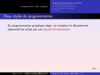 Programmes pilot´s par des ´v´nements
                                                                  e         e e
                                                Les biblioth`ques graphiques
                                                            e
            La programmation « OO » graphique   Les classes de widgets de Tkinter
                                                Le positionnement des widgets
                                                Un exemple



Deux styles de programmation

  En programmation graphique objet, on remplace le d´roulement
                                                     e
  s´quentiel du script par une boucle d’´v´nements :
   e                                    e e




     Bob Cordeau   robert.cordeau@onera.fr      Notes de cours Python 2007–2008 - v 1.3
 