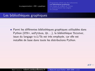 Programmes pilot´s par des ´v´nements
                                                                  e         e e
                                                Les biblioth`ques graphiques
                                                            e
            La programmation « OO » graphique   Les classes de widgets de Tkinter
                                                Le positionnement des widgets
                                                Un exemple



Les biblioth`ques graphiques
            e


      Parmi les diﬀ´rentes biblioth`ques graphiques utilisables dans
                    e              e
      Python (GTK+, wxPython, Qt. . .), la biblioth`que Tkinter,
                                                     e
      issue du langage tcl/Tk est tr`s employ´e, car elle est
                                      e          e
      install´e de base dans toute les distributions Python.
             e




     Bob Cordeau   robert.cordeau@onera.fr      Notes de cours Python 2007–2008 - v 1.3
 