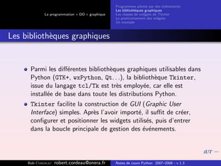 Programmes pilot´s par des ´v´nements
                                                                  e         e e
                                                Les biblioth`ques graphiques
                                                            e
            La programmation « OO » graphique   Les classes de widgets de Tkinter
                                                Le positionnement des widgets
                                                Un exemple



Les biblioth`ques graphiques
            e


      Parmi les diﬀ´rentes biblioth`ques graphiques utilisables dans
                    e              e
      Python (GTK+, wxPython, Qt. . .), la biblioth`que Tkinter,
                                                     e
      issue du langage tcl/Tk est tr`s employ´e, car elle est
                                      e          e
      install´e de base dans toute les distributions Python.
             e
      Tkinter facilite la construction de GUI (Graphic User
      Interface) simples. Apr`s l’avoir import´, il suﬃt de cr´er,
                             e                e               e
      conﬁgurer et positionner les widgets utilis´s, puis d’entrer
                                                 e
      dans la boucle principale de gestion des ´v´nements.
                                                e e




     Bob Cordeau   robert.cordeau@onera.fr      Notes de cours Python 2007–2008 - v 1.3
 