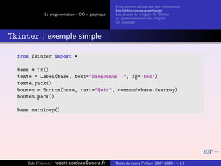 Programmes pilot´s par des ´v´nements
                                                                  e         e e
                                                Les biblioth`ques graphiques
                                                            e
            La programmation « OO » graphique   Les classes de widgets de Tkinter
                                                Le positionnement des widgets
                                                Un exemple



Tkinter : exemple simple

  from Tkinter import *

  base = Tk()
  texte = Label(base, text="Bienvenue !", fg=’red’)
  texte.pack()
  bouton = Button(base, text="Quit", command=base.destroy)
  bouton.pack()

  base.mainloop()




     Bob Cordeau   robert.cordeau@onera.fr      Notes de cours Python 2007–2008 - v 1.3
 