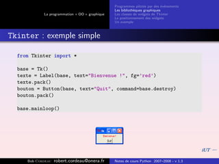 Programmes pilot´s par des ´v´nements
                                                                  e         e e
                                                Les biblioth`ques graphiques
                                                            e
            La programmation « OO » graphique   Les classes de widgets de Tkinter
                                                Le positionnement des widgets
                                                Un exemple



Tkinter : exemple simple

  from Tkinter import *

  base = Tk()
  texte = Label(base, text="Bienvenue !", fg=’red’)
  texte.pack()
  bouton = Button(base, text="Quit", command=base.destroy)
  bouton.pack()

  base.mainloop()




     Bob Cordeau   robert.cordeau@onera.fr      Notes de cours Python 2007–2008 - v 1.3
 