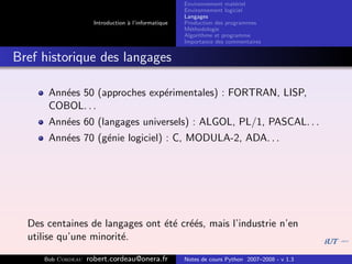 Environnement mat´riel
                                                                        e
                                                     Environnement logiciel
                                                     Langages
                     Introduction ` l’informatique
                                  a                  Production des programmes
                                                     M´thodologie
                                                       e
                                                     Algorithme et programme
                                                     Importance des commentaires


Bref historique des langages

      Ann´es 50 (approches exp´rimentales) : FORTRAN, LISP,
         e                    e
      COBOL. . .
      Ann´es 60 (langages universels) : ALGOL, PL/1, PASCAL. . .
         e
      Ann´es 70 (g´nie logiciel) : C, MODULA-2, ADA. . .
         e        e




  Des centaines de langages ont ´t´ cr´´s, mais l’industrie n’en
                                e e ee
  utilise qu’une minorit´.
                        e

     Bob Cordeau   robert.cordeau@onera.fr           Notes de cours Python 2007–2008 - v 1.3
 