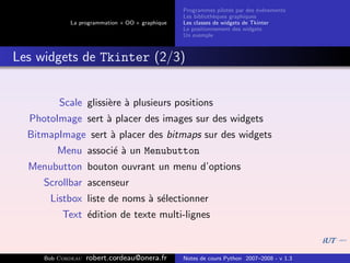 Programmes pilot´s par des ´v´nements
                                                                  e         e e
                                                Les biblioth`ques graphiques
                                                            e
            La programmation « OO » graphique   Les classes de widgets de Tkinter
                                                Le positionnement des widgets
                                                Un exemple



Les widgets de Tkinter (2/3)


         Scale glissi`re ` plusieurs positions
                     e a
  PhotoImage sert ` placer des images sur des widgets
                  a
  BitmapImage sert ` placer des bitmaps sur des widgets
                   a
        Menu associ´ ` un Menubutton
                   ea
  Menubutton bouton ouvrant un menu d’options
     Scrollbar ascenseur
       Listbox liste de noms ` s´lectionner
                             a e
          Text ´dition de texte multi-lignes
               e



     Bob Cordeau   robert.cordeau@onera.fr      Notes de cours Python 2007–2008 - v 1.3
 