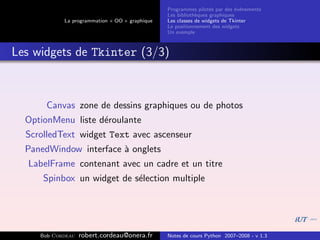 Programmes pilot´s par des ´v´nements
                                                                  e         e e
                                                Les biblioth`ques graphiques
                                                            e
            La programmation « OO » graphique   Les classes de widgets de Tkinter
                                                Le positionnement des widgets
                                                Un exemple



Les widgets de Tkinter (3/3)



      Canvas zone de dessins graphiques ou de photos
  OptionMenu liste d´roulante
                    e
  ScrolledText widget Text avec ascenseur
  PanedWindow interface ` onglets
                        a
  LabelFrame contenant avec un cadre et un titre
      Spinbox un widget de s´lection multiple
                            e




     Bob Cordeau   robert.cordeau@onera.fr      Notes de cours Python 2007–2008 - v 1.3
 