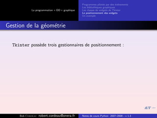 Programmes pilot´s par des ´v´nements
                                                                  e         e e
                                                Les biblioth`ques graphiques
                                                            e
            La programmation « OO » graphique   Les classes de widgets de Tkinter
                                                Le positionnement des widgets
                                                Un exemple



Gestion de la g´om´trie
               e e


  Tkinter poss`de trois gestionnaires de positionnement :
              e




     Bob Cordeau   robert.cordeau@onera.fr      Notes de cours Python 2007–2008 - v 1.3
 