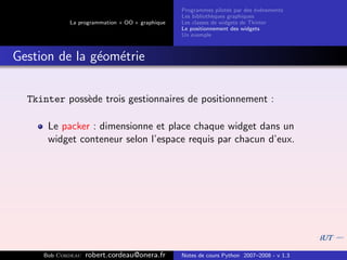 Programmes pilot´s par des ´v´nements
                                                                  e         e e
                                                Les biblioth`ques graphiques
                                                            e
            La programmation « OO » graphique   Les classes de widgets de Tkinter
                                                Le positionnement des widgets
                                                Un exemple



Gestion de la g´om´trie
               e e


  Tkinter poss`de trois gestionnaires de positionnement :
              e

      Le packer : dimensionne et place chaque widget dans un
      widget conteneur selon l’espace requis par chacun d’eux.




     Bob Cordeau   robert.cordeau@onera.fr      Notes de cours Python 2007–2008 - v 1.3
 