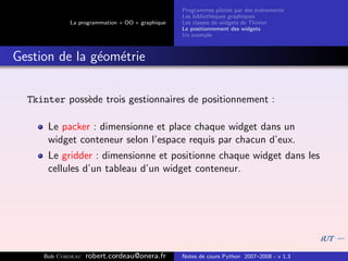 Programmes pilot´s par des ´v´nements
                                                                  e         e e
                                                Les biblioth`ques graphiques
                                                            e
            La programmation « OO » graphique   Les classes de widgets de Tkinter
                                                Le positionnement des widgets
                                                Un exemple



Gestion de la g´om´trie
               e e


  Tkinter poss`de trois gestionnaires de positionnement :
              e

      Le packer : dimensionne et place chaque widget dans un
      widget conteneur selon l’espace requis par chacun d’eux.
      Le gridder : dimensionne et positionne chaque widget dans les
      cellules d’un tableau d’un widget conteneur.




     Bob Cordeau   robert.cordeau@onera.fr      Notes de cours Python 2007–2008 - v 1.3
 