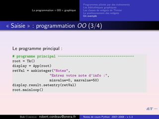 Programmes pilot´s par des ´v´nements
                                                                  e         e e
                                                Les biblioth`ques graphiques
                                                            e
            La programmation « OO » graphique   Les classes de widgets de Tkinter
                                                Le positionnement des widgets
                                                Un exemple



« Saisie » : programmation OO (3/4)


  Le programme principal :
  # programme principal -------------------------------------
  root = Tk()
  display = App(root)
  retVal = askinteger("Notes",
                    "Entrez votre note d’info :",
                    minvalue=0, maxvalue=50)
  display.result.setentry(retVal)
  root.mainloop()




     Bob Cordeau   robert.cordeau@onera.fr      Notes de cours Python 2007–2008 - v 1.3
 