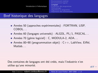 Environnement mat´riel
                                                                        e
                                                     Environnement logiciel
                                                     Langages
                     Introduction ` l’informatique
                                  a                  Production des programmes
                                                     M´thodologie
                                                       e
                                                     Algorithme et programme
                                                     Importance des commentaires


Bref historique des langages

      Ann´es 50 (approches exp´rimentales) : FORTRAN, LISP,
         e                    e
      COBOL. . .
      Ann´es 60 (langages universels) : ALGOL, PL/1, PASCAL. . .
         e
      Ann´es 70 (g´nie logiciel) : C, MODULA-2, ADA. . .
         e        e
      Ann´es 80–90 (programmation objet) : C++, LabView, Eiﬀel,
         e
      Matlab. . .




  Des centaines de langages ont ´t´ cr´´s, mais l’industrie n’en
                                e e ee
  utilise qu’une minorit´.
                        e

     Bob Cordeau   robert.cordeau@onera.fr           Notes de cours Python 2007–2008 - v 1.3
 