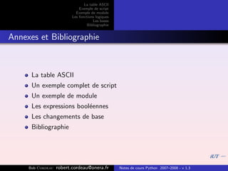La table ASCII
                              Exemple de script
                            Exemple de module
                          Les fonctions logiques
                                      Les bases
                                   Bibliographie


Annexes et Bibliographie



      La table ASCII
      Un exemple complet de script
      Un exemple de module
      Les expressions bool´ennes
                          e
      Les changements de base
      Bibliographie




     Bob Cordeau   robert.cordeau@onera.fr         Notes de cours Python 2007–2008 - v 1.3
 