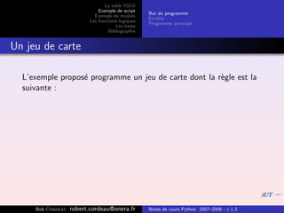La table ASCII
                              Exemple de script
                                                   But du programme
                            Exemple de module
                                                   En-tˆte
                                                       e
                          Les fonctions logiques
                                                   Programme principal
                                      Les bases
                                   Bibliographie


Un jeu de carte

  L’exemple propos´ programme un jeu de carte dont la r`gle est la
                  e                                    e
  suivante :




     Bob Cordeau   robert.cordeau@onera.fr         Notes de cours Python 2007–2008 - v 1.3
 