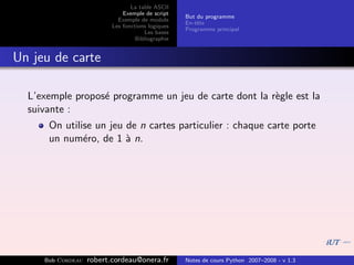 La table ASCII
                              Exemple de script
                                                   But du programme
                            Exemple de module
                                                   En-tˆte
                                                       e
                          Les fonctions logiques
                                                   Programme principal
                                      Les bases
                                   Bibliographie


Un jeu de carte

  L’exemple propos´ programme un jeu de carte dont la r`gle est la
                  e                                    e
  suivante :
      On utilise un jeu de n cartes particulier : chaque carte porte
      un num´ro, de 1 ` n.
              e         a




     Bob Cordeau   robert.cordeau@onera.fr         Notes de cours Python 2007–2008 - v 1.3
 