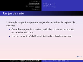 La table ASCII
                              Exemple de script
                                                   But du programme
                            Exemple de module
                                                   En-tˆte
                                                       e
                          Les fonctions logiques
                                                   Programme principal
                                      Les bases
                                   Bibliographie


Un jeu de carte

  L’exemple propos´ programme un jeu de carte dont la r`gle est la
                  e                                    e
  suivante :
      On utilise un jeu de n cartes particulier : chaque carte porte
      un num´ro, de 1 ` n.
              e         a
      Les cartes sont pr´alablement tri´es dans l’ordre croissant.
                        e              e




     Bob Cordeau   robert.cordeau@onera.fr         Notes de cours Python 2007–2008 - v 1.3
 