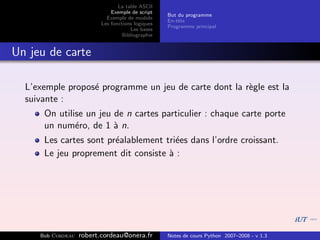 La table ASCII
                              Exemple de script
                                                   But du programme
                            Exemple de module
                                                   En-tˆte
                                                       e
                          Les fonctions logiques
                                                   Programme principal
                                      Les bases
                                   Bibliographie


Un jeu de carte

  L’exemple propos´ programme un jeu de carte dont la r`gle est la
                  e                                    e
  suivante :
      On utilise un jeu de n cartes particulier : chaque carte porte
      un num´ro, de 1 ` n.
              e         a
      Les cartes sont pr´alablement tri´es dans l’ordre croissant.
                        e              e
      Le jeu proprement dit consiste ` :
                                     a




     Bob Cordeau   robert.cordeau@onera.fr         Notes de cours Python 2007–2008 - v 1.3
 