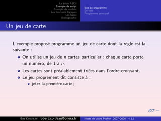La table ASCII
                              Exemple de script
                                                   But du programme
                            Exemple de module
                                                   En-tˆte
                                                       e
                          Les fonctions logiques
                                                   Programme principal
                                      Les bases
                                   Bibliographie


Un jeu de carte

  L’exemple propos´ programme un jeu de carte dont la r`gle est la
                  e                                    e
  suivante :
      On utilise un jeu de n cartes particulier : chaque carte porte
      un num´ro, de 1 ` n.
              e         a
      Les cartes sont pr´alablement tri´es dans l’ordre croissant.
                        e              e
      Le jeu proprement dit consiste ` :
                                     a
            jeter la premi`re carte ;
                          e




     Bob Cordeau   robert.cordeau@onera.fr         Notes de cours Python 2007–2008 - v 1.3
 