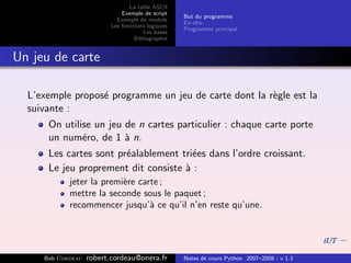 La table ASCII
                              Exemple de script
                                                   But du programme
                            Exemple de module
                                                   En-tˆte
                                                       e
                          Les fonctions logiques
                                                   Programme principal
                                      Les bases
                                   Bibliographie


Un jeu de carte

  L’exemple propos´ programme un jeu de carte dont la r`gle est la
                  e                                    e
  suivante :
      On utilise un jeu de n cartes particulier : chaque carte porte
      un num´ro, de 1 ` n.
              e         a
      Les cartes sont pr´alablement tri´es dans l’ordre croissant.
                        e              e
      Le jeu proprement dit consiste ` :
                                     a
            jeter la premi`re carte ;
                          e
            mettre la seconde sous le paquet ;
            recommencer jusqu’` ce qu’il n’en reste qu’une.
                                 a




     Bob Cordeau   robert.cordeau@onera.fr         Notes de cours Python 2007–2008 - v 1.3
 