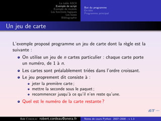 La table ASCII
                              Exemple de script
                                                   But du programme
                            Exemple de module
                                                   En-tˆte
                                                       e
                          Les fonctions logiques
                                                   Programme principal
                                      Les bases
                                   Bibliographie


Un jeu de carte

  L’exemple propos´ programme un jeu de carte dont la r`gle est la
                  e                                    e
  suivante :
      On utilise un jeu de n cartes particulier : chaque carte porte
      un num´ro, de 1 ` n.
              e         a
      Les cartes sont pr´alablement tri´es dans l’ordre croissant.
                        e              e
      Le jeu proprement dit consiste ` :
                                     a
            jeter la premi`re carte ;
                          e
            mettre la seconde sous le paquet ;
            recommencer jusqu’` ce qu’il n’en reste qu’une.
                                 a
      Quel est le num´ro de la carte restante ?
                     e


     Bob Cordeau   robert.cordeau@onera.fr         Notes de cours Python 2007–2008 - v 1.3
 