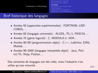 Environnement mat´riel
                                                                        e
                                                     Environnement logiciel
                                                     Langages
                     Introduction ` l’informatique
                                  a                  Production des programmes
                                                     M´thodologie
                                                       e
                                                     Algorithme et programme
                                                     Importance des commentaires


Bref historique des langages

      Ann´es 50 (approches exp´rimentales) : FORTRAN, LISP,
         e                    e
      COBOL. . .
      Ann´es 60 (langages universels) : ALGOL, PL/1, PASCAL. . .
         e
      Ann´es 70 (g´nie logiciel) : C, MODULA-2, ADA. . .
         e        e
      Ann´es 80–90 (programmation objet) : C++, LabView, Eiﬀel,
         e
      Matlab. . .
      Ann´es 90–2000 (langages interpr´t´s objet) : Java, Perl,
          e                           ee
      tcl/Tk, Ruby, Python. . .

  Des centaines de langages ont ´t´ cr´´s, mais l’industrie n’en
                                e e ee
  utilise qu’une minorit´.
                        e

     Bob Cordeau   robert.cordeau@onera.fr           Notes de cours Python 2007–2008 - v 1.3
 