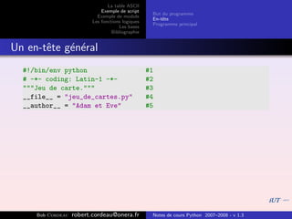 La table ASCII
                              Exemple de script
                                                    But du programme
                            Exemple de module
                                                    En-tˆte
                                                        e
                          Les fonctions logiques
                                                    Programme principal
                                      Les bases
                                   Bibliographie


Un en-tˆte g´n´ral
       e    e e
  #!/bin/env python                                #1
  # -*- coding: Latin-1 -*-                        #2
  """Jeu de carte."""                              #3
  __file__ = "jeu_de_cartes.py"                    #4
  __author__ = "Adam et Eve"                       #5




     Bob Cordeau   robert.cordeau@onera.fr          Notes de cours Python 2007–2008 - v 1.3
 