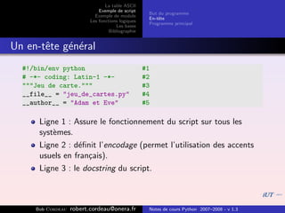 La table ASCII
                              Exemple de script
                                                    But du programme
                            Exemple de module
                                                    En-tˆte
                                                        e
                          Les fonctions logiques
                                                    Programme principal
                                      Les bases
                                   Bibliographie


Un en-tˆte g´n´ral
       e    e e
  #!/bin/env python                                #1
  # -*- coding: Latin-1 -*-                        #2
  """Jeu de carte."""                              #3
  __file__ = "jeu_de_cartes.py"                    #4
  __author__ = "Adam et Eve"                       #5

      Ligne 1 : Assure le fonctionnement du script sur tous les
      syst`mes.
          e
      Ligne 2 : d´ﬁnit l’encodage (permet l’utilisation des accents
                  e
      usuels en fran¸ais).
                    c
      Ligne 3 : le docstring du script.



     Bob Cordeau   robert.cordeau@onera.fr          Notes de cours Python 2007–2008 - v 1.3
 