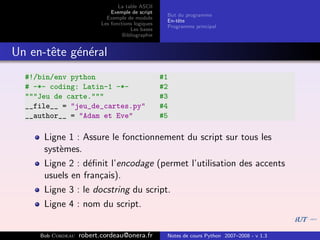 La table ASCII
                              Exemple de script
                                                    But du programme
                            Exemple de module
                                                    En-tˆte
                                                        e
                          Les fonctions logiques
                                                    Programme principal
                                      Les bases
                                   Bibliographie


Un en-tˆte g´n´ral
       e    e e
  #!/bin/env python                                #1
  # -*- coding: Latin-1 -*-                        #2
  """Jeu de carte."""                              #3
  __file__ = "jeu_de_cartes.py"                    #4
  __author__ = "Adam et Eve"                       #5

      Ligne 1 : Assure le fonctionnement du script sur tous les
      syst`mes.
          e
      Ligne 2 : d´ﬁnit l’encodage (permet l’utilisation des accents
                  e
      usuels en fran¸ais).
                    c
      Ligne 3 : le docstring du script.
      Ligne 4 : nom du script.


     Bob Cordeau   robert.cordeau@onera.fr          Notes de cours Python 2007–2008 - v 1.3
 