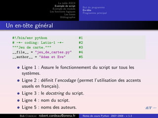 La table ASCII
                              Exemple de script
                                                    But du programme
                            Exemple de module
                                                    En-tˆte
                                                        e
                          Les fonctions logiques
                                                    Programme principal
                                      Les bases
                                   Bibliographie


Un en-tˆte g´n´ral
       e    e e
  #!/bin/env python                                #1
  # -*- coding: Latin-1 -*-                        #2
  """Jeu de carte."""                              #3
  __file__ = "jeu_de_cartes.py"                    #4
  __author__ = "Adam et Eve"                       #5

      Ligne 1 : Assure le fonctionnement du script sur tous les
      syst`mes.
          e
      Ligne 2 : d´ﬁnit l’encodage (permet l’utilisation des accents
                  e
      usuels en fran¸ais).
                    c
      Ligne 3 : le docstring du script.
      Ligne 4 : nom du script.
      Ligne 5 : noms des auteurs.
     Bob Cordeau   robert.cordeau@onera.fr          Notes de cours Python 2007–2008 - v 1.3
 