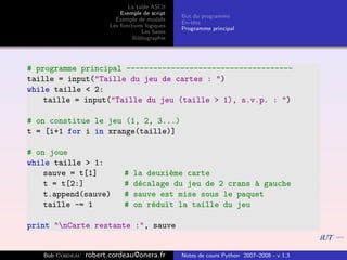 La table ASCII
                            Exemple de script
                                                 But du programme
                          Exemple de module
                                                 En-tˆte
                                                     e
                        Les fonctions logiques
                                                 Programme principal
                                    Les bases
                                 Bibliographie




# programme principal -------------------------------------
taille = input("Taille du jeu de cartes : ")
while taille < 2:
    taille = input("Taille du jeu (taille > 1), s.v.p. : ")

# on constitue le jeu (1, 2, 3...)
t = [i+1 for i in xrange(taille)]

# on joue
while taille > 1:
    sauve = t[1]             #   la deuxi`me carte
                                         e
    t = t[2:]                #   d´calage du jeu de 2 crans ` gauche
                                  e                         a
    t.append(sauve)          #   sauve est mise sous le paquet
    taille -= 1              #   on r´duit la taille du jeu
                                     e

print "nCarte restante :", sauve


   Bob Cordeau   robert.cordeau@onera.fr         Notes de cours Python 2007–2008 - v 1.3
 