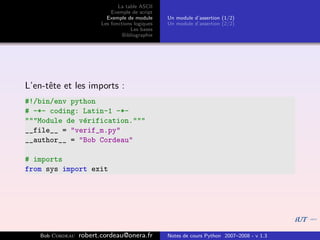 La table ASCII
                            Exemple de script
                          Exemple de module      Un module d’assertion (1/2)
                        Les fonctions logiques   Un module d’assertion (2/2)
                                    Les bases
                                 Bibliographie




L’en-tˆte et les imports :
      e
#!/bin/env python
# -*- coding: Latin-1 -*-
"""Module de v´rification."""
              e
__file__ = "verif_m.py"
__author__ = "Bob Cordeau"

# imports
from sys import exit




   Bob Cordeau   robert.cordeau@onera.fr         Notes de cours Python 2007–2008 - v 1.3
 