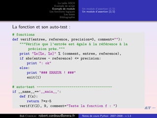 La table ASCII
                            Exemple de script
                          Exemple de module      Un module d’assertion (1/2)
                        Les fonctions logiques   Un module d’assertion (2/2)
                                    Les bases
                                 Bibliographie


La fonction et son auto-test :
# fonctions
def verif(entree, reference, precision=0, comment=""):
    """V´rifie que l’entr´e est ´gale ` la r´f´rence ` la
        e                 e      e    a     e e      a
         pr´cision pr`s."""
           e         e
    print "%s[%s, %s]" % (comment, entree, reference),
    if abs(entree - reference) <= precision:
        print ": ok"
    else:
        print "### ERREUR ! ###"
        exit(1)

# auto-test -------------------------------------
if __name__==’__main__’:
    def f(x):
        return 7*x-5
    verif(f(2), 9, comment="Teste la fonction f : ")

   Bob Cordeau   robert.cordeau@onera.fr         Notes de cours Python 2007–2008 - v 1.3
 