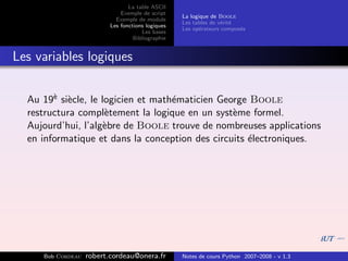 La table ASCII
                              Exemple de script
                                                   La logique de Boole
                            Exemple de module
                                                   Les tables de v´rit´
                                                                  e e
                          Les fonctions logiques
                                                   Les op´rateurs compos´s
                                                          e             e
                                      Les bases
                                   Bibliographie


Les variables logiques


  Au 19` si`cle, le logicien et math´maticien George Boole
        e e                         e
  restructura compl`tement la logique en un syst`me formel.
                     e                           e
  Aujourd’hui, l’alg`bre de Boole trouve de nombreuses applications
                     e
  en informatique et dans la conception des circuits ´lectroniques.
                                                     e




     Bob Cordeau   robert.cordeau@onera.fr         Notes de cours Python 2007–2008 - v 1.3
 