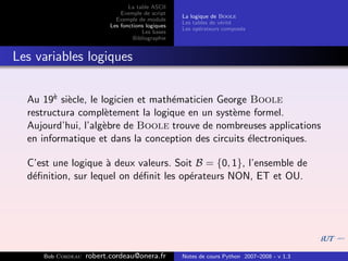 La table ASCII
                              Exemple de script
                                                   La logique de Boole
                            Exemple de module
                                                   Les tables de v´rit´
                                                                  e e
                          Les fonctions logiques
                                                   Les op´rateurs compos´s
                                                          e             e
                                      Les bases
                                   Bibliographie


Les variables logiques


  Au 19` si`cle, le logicien et math´maticien George Boole
        e e                         e
  restructura compl`tement la logique en un syst`me formel.
                     e                           e
  Aujourd’hui, l’alg`bre de Boole trouve de nombreuses applications
                     e
  en informatique et dans la conception des circuits ´lectroniques.
                                                     e

  C’est une logique ` deux valeurs. Soit B = {0, 1}, l’ensemble de
                     a
  d´ﬁnition, sur lequel on d´ﬁnit les op´rateurs NON, ET et OU.
   e                        e           e




     Bob Cordeau   robert.cordeau@onera.fr         Notes de cours Python 2007–2008 - v 1.3
 