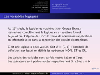 La table ASCII
                              Exemple de script
                                                   La logique de Boole
                            Exemple de module
                                                   Les tables de v´rit´
                                                                  e e
                          Les fonctions logiques
                                                   Les op´rateurs compos´s
                                                          e             e
                                      Les bases
                                   Bibliographie


Les variables logiques


  Au 19` si`cle, le logicien et math´maticien George Boole
        e e                         e
  restructura compl`tement la logique en un syst`me formel.
                     e                           e
  Aujourd’hui, l’alg`bre de Boole trouve de nombreuses applications
                     e
  en informatique et dans la conception des circuits ´lectroniques.
                                                     e

  C’est une logique ` deux valeurs. Soit B = {0, 1}, l’ensemble de
                     a
  d´ﬁnition, sur lequel on d´ﬁnit les op´rateurs NON, ET et OU.
   e                        e           e

  Les valeurs des variables sont parfois not´es False et True.
                                            e
  Les op´rateurs sont parfois not´es respectivement a, a.b et a + b.
        e                         e


     Bob Cordeau   robert.cordeau@onera.fr         Notes de cours Python 2007–2008 - v 1.3
 