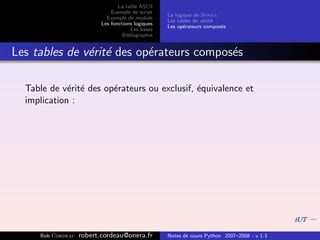 La table ASCII
                              Exemple de script
                                                   La logique de Boole
                            Exemple de module
                                                   Les tables de v´rit´
                                                                  e e
                          Les fonctions logiques
                                                   Les op´rateurs compos´s
                                                          e             e
                                      Les bases
                                   Bibliographie


Les tables de v´rit´ des op´rateurs compos´s
               e e         e              e

  Table de v´rit´ des op´rateurs ou exclusif, ´quivalence et
             e e        e                     e
  implication :




     Bob Cordeau   robert.cordeau@onera.fr         Notes de cours Python 2007–2008 - v 1.3
 