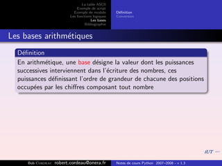 La table ASCII
                              Exemple de script
                            Exemple de module      D´ﬁnition
                                                    e
                          Les fonctions logiques   Conversion
                                      Les bases
                                   Bibliographie


Les bases arithm´tiques
                e
  D´ﬁnition
    e
  En arithm´tique, une base d´signe la valeur dont les puissances
            e                  e
  successives interviennent dans l’´criture des nombres, ces
                                   e
  puissances d´ﬁnissant l’ordre de grandeur de chacune des positions
               e
  occup´es par les chiﬀres composant tout nombre
        e




     Bob Cordeau   robert.cordeau@onera.fr         Notes de cours Python 2007–2008 - v 1.3
 