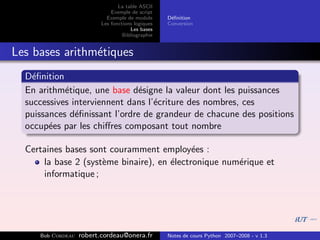 La table ASCII
                              Exemple de script
                            Exemple de module      D´ﬁnition
                                                    e
                          Les fonctions logiques   Conversion
                                      Les bases
                                   Bibliographie


Les bases arithm´tiques
                e
  D´ﬁnition
    e
  En arithm´tique, une base d´signe la valeur dont les puissances
            e                  e
  successives interviennent dans l’´criture des nombres, ces
                                   e
  puissances d´ﬁnissant l’ordre de grandeur de chacune des positions
               e
  occup´es par les chiﬀres composant tout nombre
        e

  Certaines bases sont couramment employ´es :
                                            e
      la base 2 (syst`me binaire), en ´lectronique num´rique et
                     e                e               e
      informatique ;




     Bob Cordeau   robert.cordeau@onera.fr         Notes de cours Python 2007–2008 - v 1.3
 