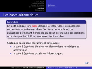 La table ASCII
                              Exemple de script
                            Exemple de module      D´ﬁnition
                                                    e
                          Les fonctions logiques   Conversion
                                      Les bases
                                   Bibliographie


Les bases arithm´tiques
                e
  D´ﬁnition
    e
  En arithm´tique, une base d´signe la valeur dont les puissances
            e                  e
  successives interviennent dans l’´criture des nombres, ces
                                   e
  puissances d´ﬁnissant l’ordre de grandeur de chacune des positions
               e
  occup´es par les chiﬀres composant tout nombre
        e

  Certaines bases sont couramment employ´es :
                                            e
      la base 2 (syst`me binaire), en ´lectronique num´rique et
                     e                e               e
      informatique ;
      la base 8 (syst`me octal), en informatique ;
                     e




     Bob Cordeau   robert.cordeau@onera.fr         Notes de cours Python 2007–2008 - v 1.3
 