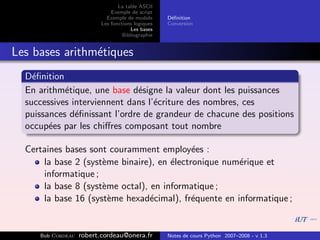 La table ASCII
                              Exemple de script
                            Exemple de module      D´ﬁnition
                                                    e
                          Les fonctions logiques   Conversion
                                      Les bases
                                   Bibliographie


Les bases arithm´tiques
                e
  D´ﬁnition
    e
  En arithm´tique, une base d´signe la valeur dont les puissances
            e                  e
  successives interviennent dans l’´criture des nombres, ces
                                   e
  puissances d´ﬁnissant l’ordre de grandeur de chacune des positions
               e
  occup´es par les chiﬀres composant tout nombre
        e

  Certaines bases sont couramment employ´es :
                                            e
      la base 2 (syst`me binaire), en ´lectronique num´rique et
                     e                e               e
      informatique ;
      la base 8 (syst`me octal), en informatique ;
                     e
      la base 16 (syst`me hexad´cimal), fr´quente en informatique ;
                       e         e          e


     Bob Cordeau   robert.cordeau@onera.fr         Notes de cours Python 2007–2008 - v 1.3
 