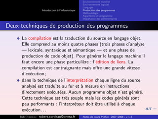 Environnement mat´riel
                                                                        e
                                                     Environnement logiciel
                                                     Langages
                     Introduction ` l’informatique
                                  a                  Production des programmes
                                                     M´thodologie
                                                       e
                                                     Algorithme et programme
                                                     Importance des commentaires


Deux techniques de production des programmes
      La compilation est la traduction du source en langage objet.
      Elle comprend au moins quatre phases (trois phases d’analyse
      — lexicale, syntaxique et s´mantique — et une phase de
                                  e
      production de code objet). Pour g´n´rer le langage machine il
                                         e e
      faut encore une phase particuli`re : l’´dition de liens. La
                                      e      e
      compilation est contraignante mais oﬀre une grande vitesse
      d’ex´cution ;
           e
      dans la technique de l’interpr´tation chaque ligne du source
                                    e
      analys´ est traduite au fur et ` mesure en instructions
             e                       a
      directement ex´cut´es. Aucun programme objet n’est g´n´r´.
                     e e                                        e ee
      Cette technique est tr`s souple mais les codes g´n´r´s sont
                            e                            e ee
      peu performants : l’interpr´teur doit ˆtre utilis´ ` chaque
                                 e           e         ea
      ex´cution. . .
        e
     Bob Cordeau   robert.cordeau@onera.fr           Notes de cours Python 2007–2008 - v 1.3
 