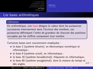 La table ASCII
                              Exemple de script
                            Exemple de module      D´ﬁnition
                                                    e
                          Les fonctions logiques   Conversion
                                      Les bases
                                   Bibliographie


Les bases arithm´tiques
                e
  D´ﬁnition
    e
  En arithm´tique, une base d´signe la valeur dont les puissances
            e                  e
  successives interviennent dans l’´criture des nombres, ces
                                   e
  puissances d´ﬁnissant l’ordre de grandeur de chacune des positions
               e
  occup´es par les chiﬀres composant tout nombre
        e

  Certaines bases sont couramment employ´es :
                                            e
      la base 2 (syst`me binaire), en ´lectronique num´rique et
                     e                e               e
      informatique ;
      la base 8 (syst`me octal), en informatique ;
                     e
      la base 16 (syst`me hexad´cimal), fr´quente en informatique ;
                       e         e          e
      la base 60 (syst`me sexag´simal), dans la mesure du temps et
                       e        e
      des angles.
     Bob Cordeau   robert.cordeau@onera.fr         Notes de cours Python 2007–2008 - v 1.3
 