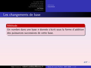 La table ASCII
                              Exemple de script
                            Exemple de module      D´ﬁnition
                                                    e
                          Les fonctions logiques   Conversion
                                      Les bases
                                   Bibliographie


Les changements de base

  M´thode
    e
  Un nombre dans une base n donn´e s’´crit sous la forme d’addition
                                    e e
  des puissances successives de cette base.




     Bob Cordeau   robert.cordeau@onera.fr         Notes de cours Python 2007–2008 - v 1.3
 