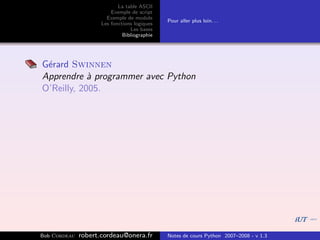 La table ASCII
                         Exemple de script
                       Exemple de module
                                              Pour aller plus loin. . .
                     Les fonctions logiques
                                 Les bases
                              Bibliographie




G´rard Swinnen
 e
Apprendre ` programmer avec Python
            a
O’Reilly, 2005.




Bob Cordeau   robert.cordeau@onera.fr         Notes de cours Python 2007–2008 - v 1.3
 