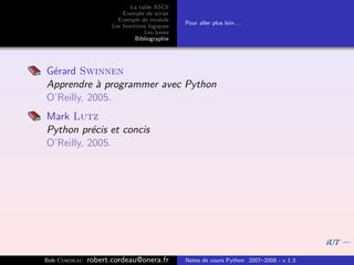 La table ASCII
                         Exemple de script
                       Exemple de module
                                              Pour aller plus loin. . .
                     Les fonctions logiques
                                 Les bases
                              Bibliographie




G´rard Swinnen
 e
Apprendre ` programmer avec Python
            a
O’Reilly, 2005.
Mark Lutz
Python pr´cis et concis
           e
O’Reilly, 2005.




Bob Cordeau   robert.cordeau@onera.fr         Notes de cours Python 2007–2008 - v 1.3
 