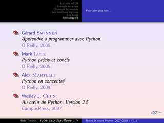 La table ASCII
                         Exemple de script
                       Exemple de module
                                              Pour aller plus loin. . .
                     Les fonctions logiques
                                 Les bases
                              Bibliographie




G´rard Swinnen
 e
Apprendre ` programmer avec Python
            a
O’Reilly, 2005.
Mark Lutz
Python pr´cis et concis
           e
O’Reilly, 2005.
Alex Martelli
Python en concentr´
                  e
O’Reilly, 2004.
Wesley J. Chun
Au cœur de Python. Version 2.5
CampusPress, 2007.

Bob Cordeau   robert.cordeau@onera.fr         Notes de cours Python 2007–2008 - v 1.3
 
