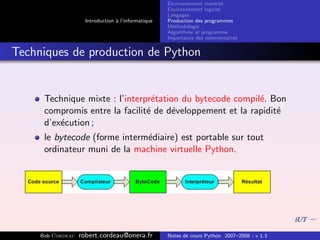 Environnement mat´riel
                                                                        e
                                                     Environnement logiciel
                                                     Langages
                     Introduction ` l’informatique
                                  a                  Production des programmes
                                                     M´thodologie
                                                       e
                                                     Algorithme et programme
                                                     Importance des commentaires


Techniques de production de Python


      Technique mixte : l’interpr´tation du bytecode compil´. Bon
                                 e                         e
      compromis entre la facilit´ de d´veloppement et la rapidit´
                                e      e                        e
      d’ex´cution ;
          e
      le bytecode (forme interm´diaire) est portable sur tout
                               e
      ordinateur muni de la machine virtuelle Python.




     Bob Cordeau   robert.cordeau@onera.fr           Notes de cours Python 2007–2008 - v 1.3
 